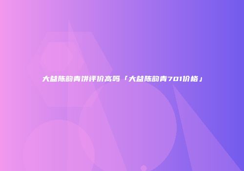大益陈韵青饼评价高吗「大益陈韵青701价格」
