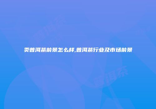 卖普洱茶前景怎么样,普洱茶行业及市场前景