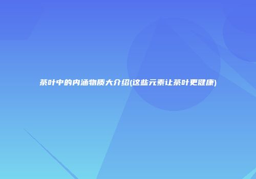 茶叶中的内涵物质大介绍(这些元素让茶叶更健康)