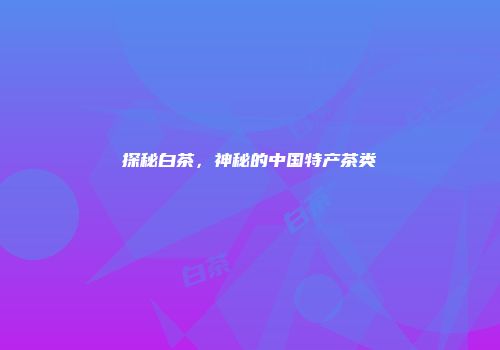 探秘白茶，神秘的中国特产茶类