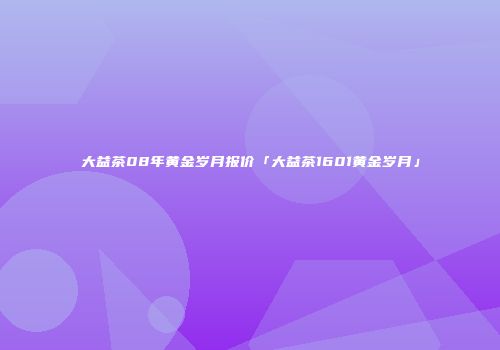 大益茶08年黄金岁月报价「大益茶1601黄金岁月」