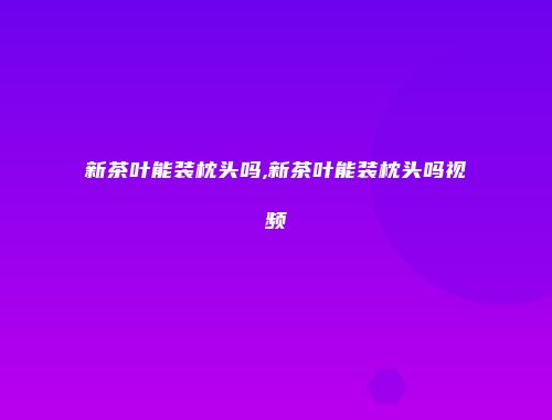 新茶叶能装枕头吗,新茶叶能装枕头吗视频