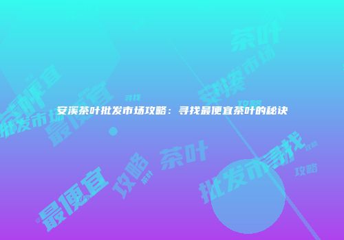 安溪茶叶批发市场攻略：寻找最便宜茶叶的秘诀