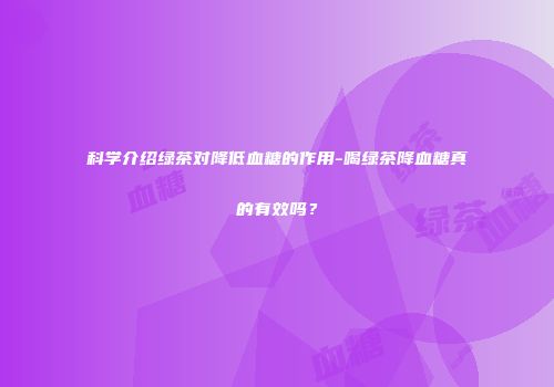 科学介绍绿茶对降低血糖的作用-喝绿茶降血糖真的有效吗？