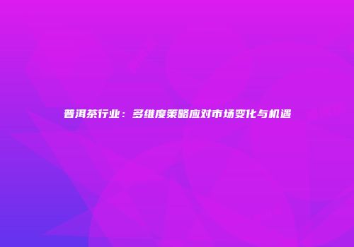 普洱茶行业：多维度策略应对市场变化与机遇