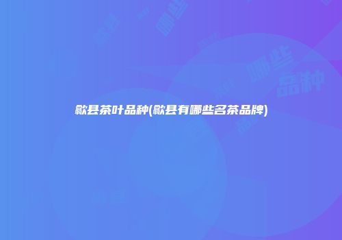 歙县茶叶品种(歙县有哪些名茶品牌)