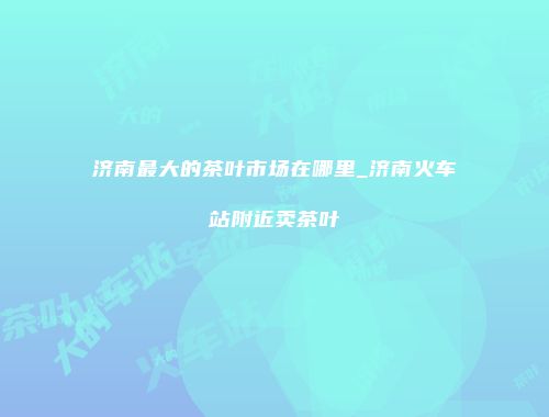 济南最大的茶叶市场在哪里_济南火车站附近卖茶叶