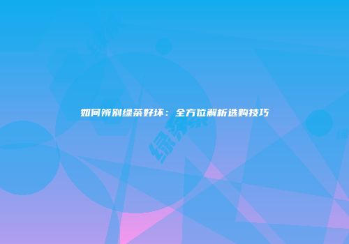 如何辨别绿茶好坏：全方位解析选购技巧
