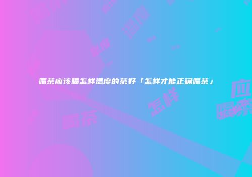 喝茶应该喝怎样温度的茶好「怎样才能正确喝茶」