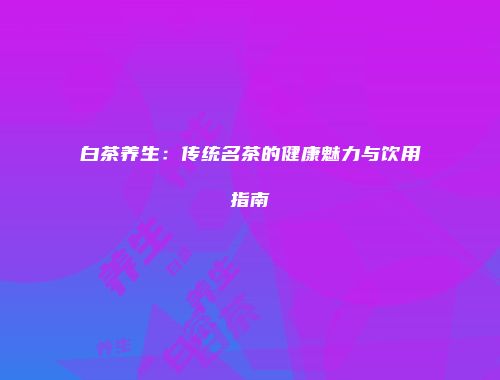 白茶养生：传统名茶的健康魅力与饮用指南
