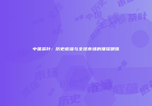 中国茶叶：历史底蕴与全球市场的璀璨明珠