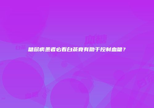 糖尿病患者必看白茶竟有助于控制血糖？