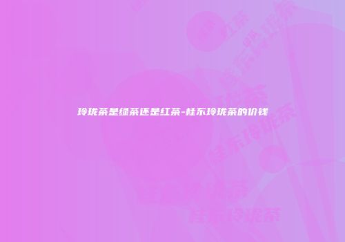 玲珑茶是绿茶还是红茶-桂东玲珑茶的价钱
