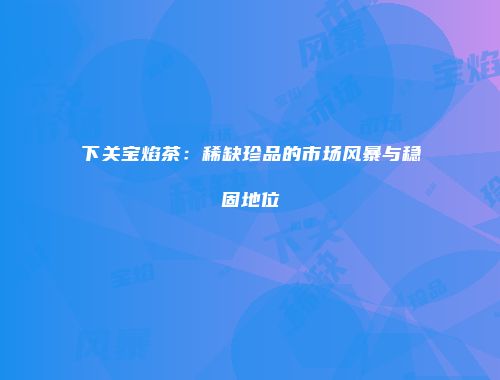 下关宝焰茶：稀缺珍品的市场风暴与稳固地位