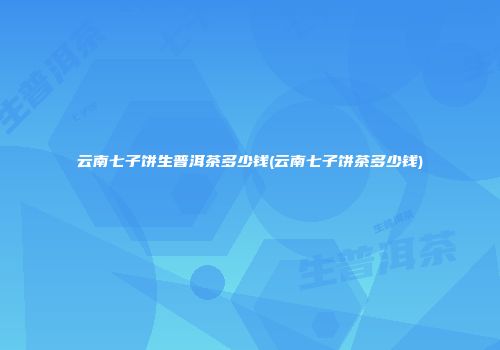 云南七子饼生普洱茶多少钱(云南七子饼茶多少钱)
