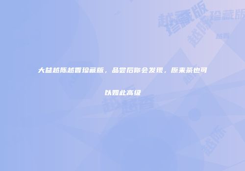 大益越陈越香珍藏版，品尝后你会发现，原来茶也可以如此高级