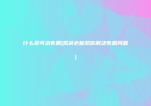 什么茶可治失眠(喝茶也能帮你解决失眠问题)