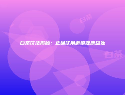 白茶饮法揭秘：正确饮用解锁健康益处