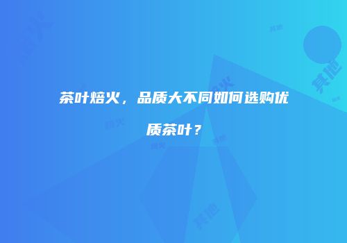 茶叶焙火，品质大不同如何选购优质茶叶？