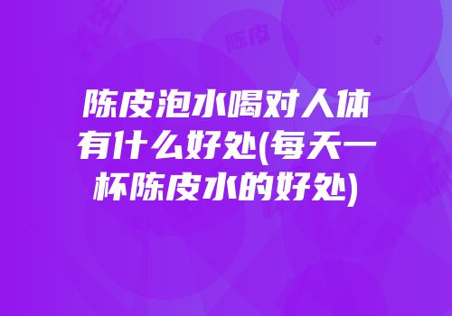 陈皮泡水喝对人体有什么好处(每天一杯陈皮水的好处)