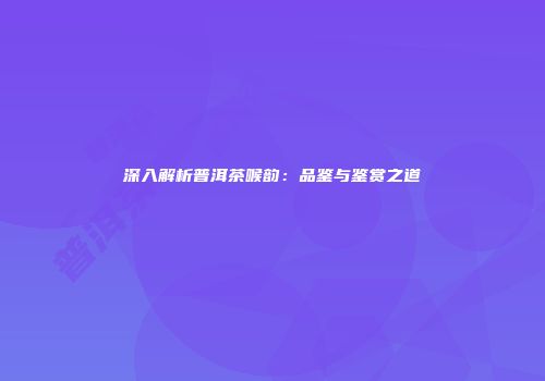 深入解析普洱茶喉韵：品鉴与鉴赏之道