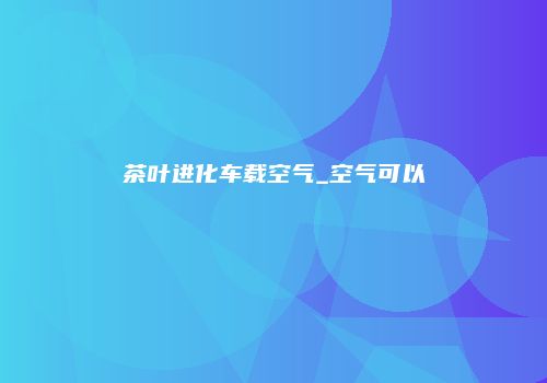 茶叶进化车载空气_空气可以