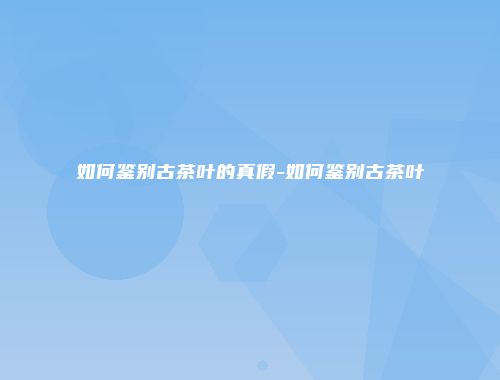 如何鉴别古茶叶的真假-如何鉴别古茶叶