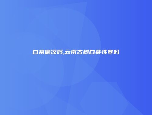 白茶偏凉吗,云南古树白茶性寒吗