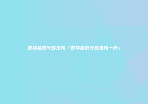 吉祥莲茶叶多少钱「吉祥莲茶叶多少钱一斤」