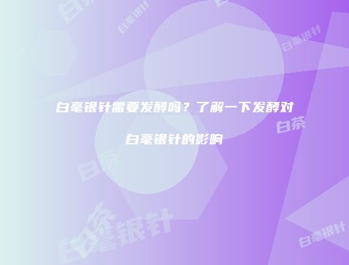 白毫银针需要发酵吗？了解一下发酵对白毫银针的影响