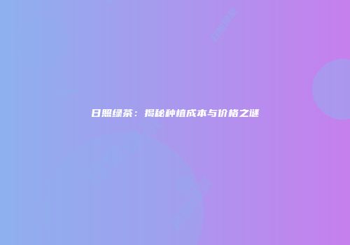 日照绿茶：揭秘种植成本与价格之谜
