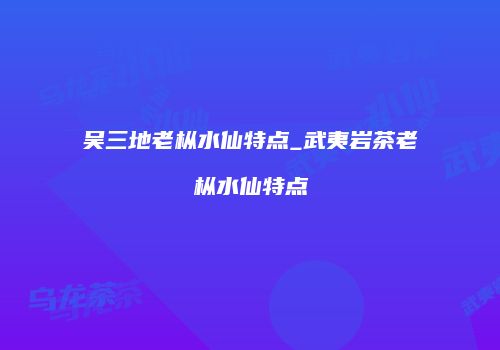 吴三地老枞水仙特点_武夷岩茶老枞水仙特点