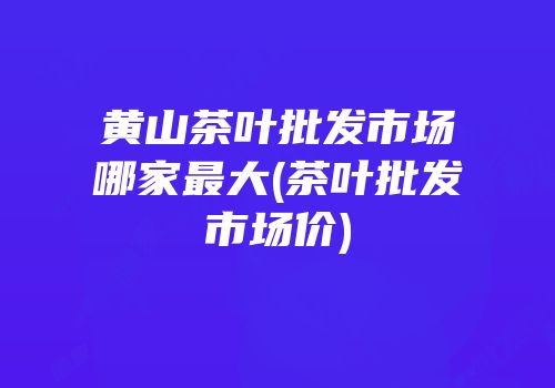 黄山茶叶批发市场哪家最大(茶叶批发市场价)