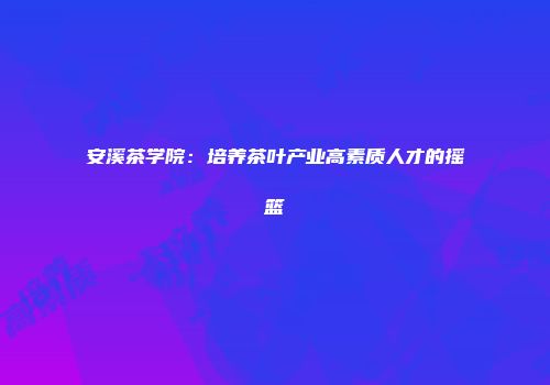 安溪茶学院：培养茶叶产业高素质人才的摇篮