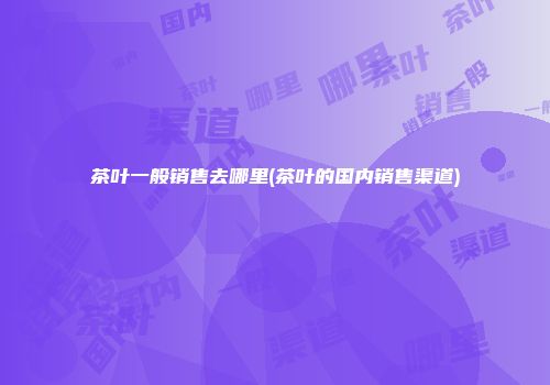 茶叶一般销售去哪里(茶叶的国内销售渠道)