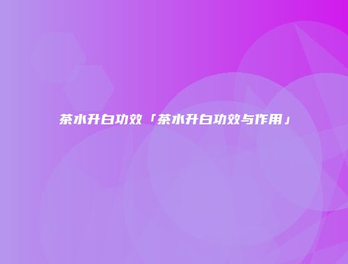 茶水升白功效「茶水升白功效与作用」