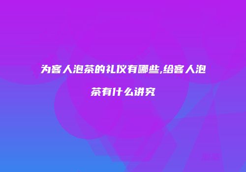 为客人泡茶的礼仪有哪些,给客人泡茶有什么讲究