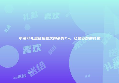 水茶叶礼盒送给喜欢喝茶的Ta，让她心醉的礼物