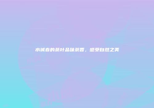 水城春的茶叶品味茶香，感受自然之美