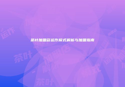 茶叶加盟店运作模式解析与加盟指南