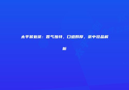 太平猴魁茶：香气独特，口感醇厚，茶中珍品解析