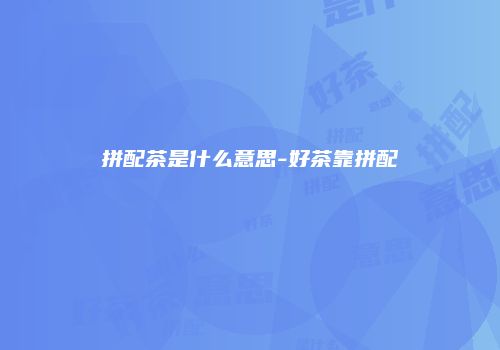 拼配茶是什么意思-好茶靠拼配