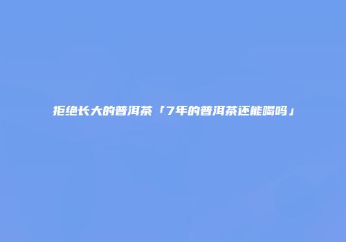 拒绝长大的普洱茶「7年的普洱茶还能喝吗」
