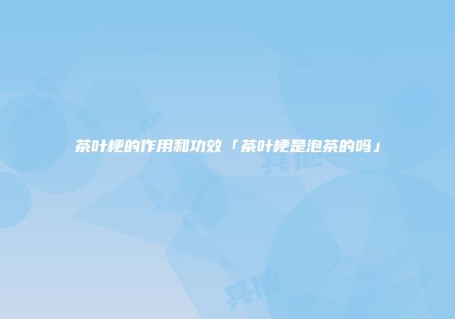 茶叶梗的作用和功效「茶叶梗是泡茶的吗」