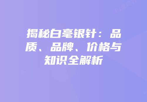 揭秘白毫银针：品质、品牌、价格与知识全解析