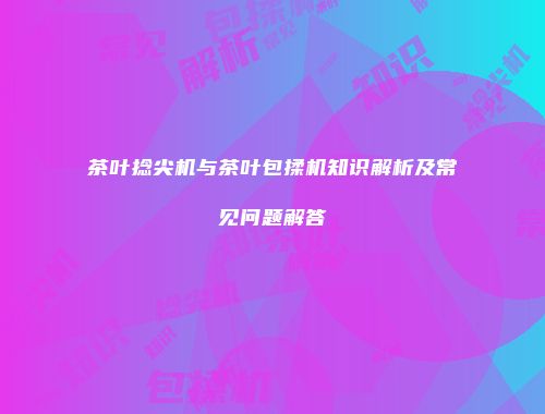 茶叶捻尖机与茶叶包揉机知识解析及常见问题解答