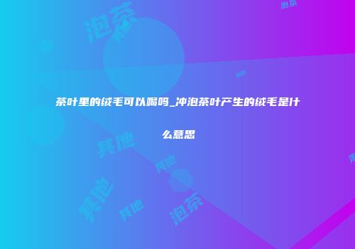 茶叶里的绒毛可以喝吗_冲泡茶叶产生的绒毛是什么意思