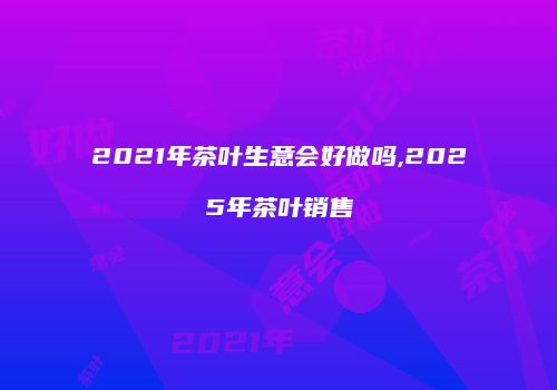 2021年茶叶生意会好做吗,2025年茶叶销售