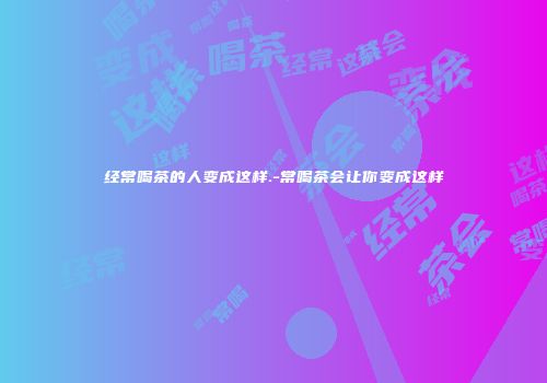 经常喝茶的人变成这样.-常喝茶会让你变成这样