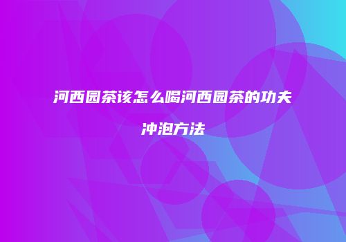 河西园茶该怎么喝河西园茶的功夫冲泡方法
